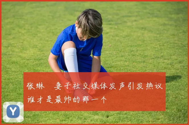 张琳芃妻子社交媒体发声引发热议谁才是最帅的那一个