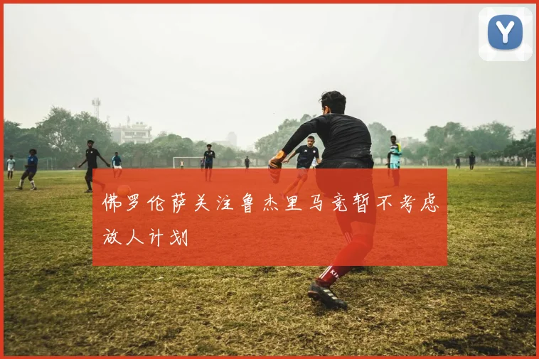 佛罗伦萨关注鲁杰里马竞暂不考虑放人计划
