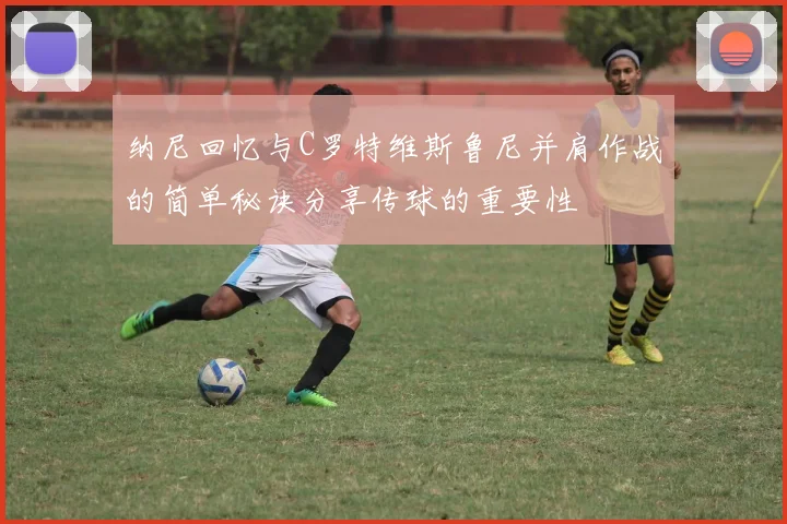 纳尼回忆与C罗特维斯鲁尼并肩作战的简单秘诀分享传球的重要性
