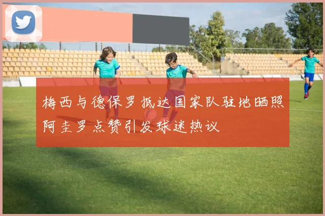 梅西与德保罗抵达国家队驻地晒照阿圭罗点赞引发球迷热议