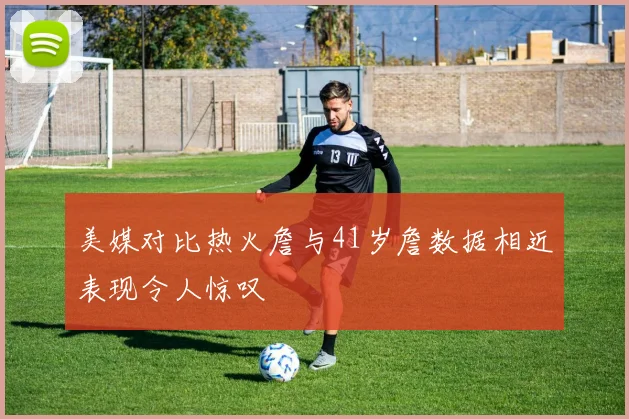 美媒对比热火詹与41岁詹数据相近表现令人惊叹