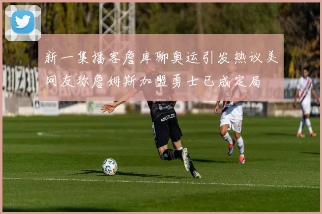 新一集播客詹库聊奥运引发热议美网友称詹姆斯加盟勇士已成定局