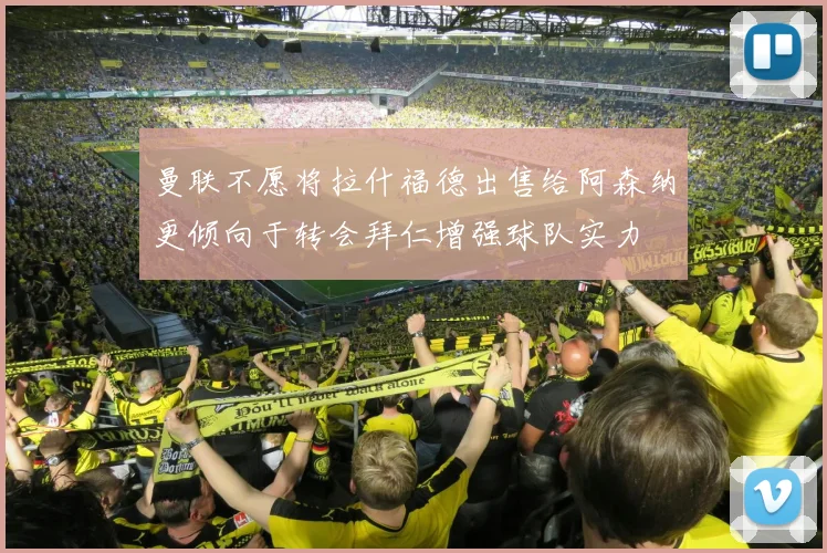 曼联不愿将拉什福德出售给阿森纳更倾向于转会拜仁增强球队实力