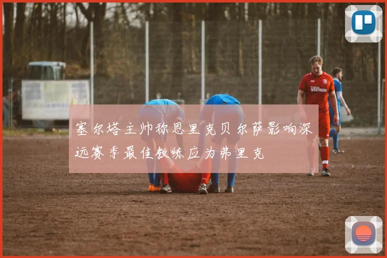 塞尔塔主帅称恩里克贝尔萨影响深远赛季最佳教练应为弗里克