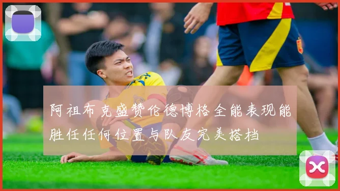 阿祖布克盛赞伦德博格全能表现能胜任任何位置与队友完美搭档
