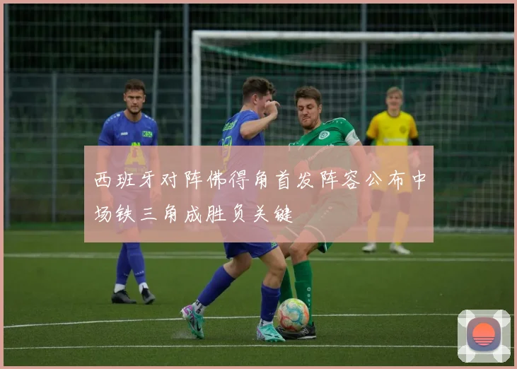 西班牙对阵佛得角首发阵容公布中场铁三角成胜负关键