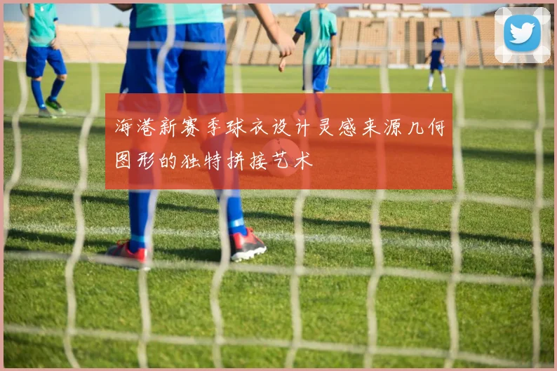 海港新赛季球衣设计灵感来源几何图形的独特拼接艺术