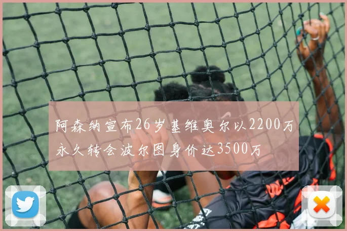 阿森纳宣布26岁基维奥尔以2200万永久转会波尔图身价达3500万