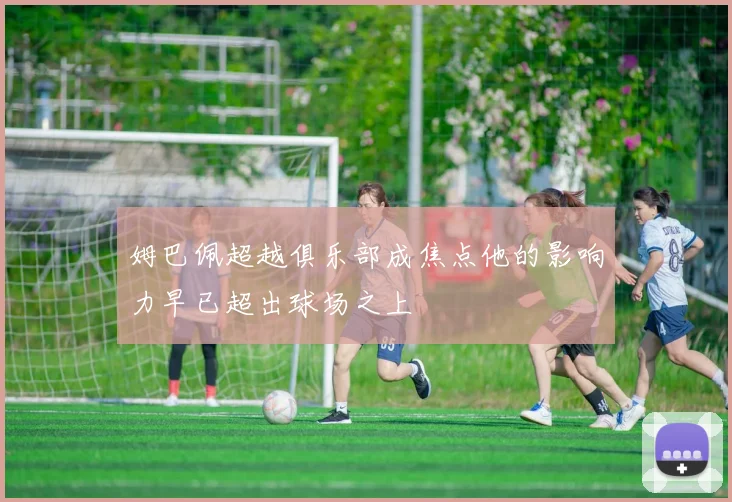 姆巴佩超越俱乐部成焦点他的影响力早已超出球场之上