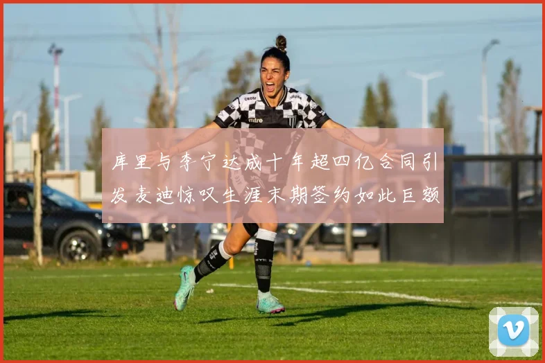 库里与李宁达成十年超四亿合同引发麦迪惊叹生涯末期签约如此巨额前所未闻