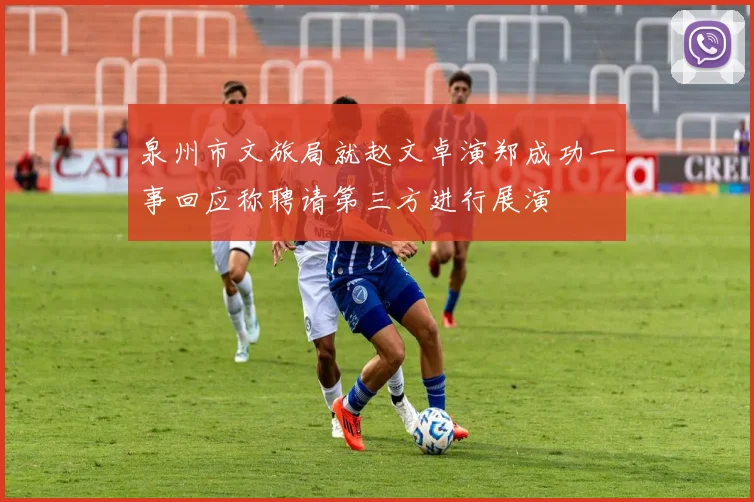 泉州市文旅局就赵文卓演郑成功一事回应称聘请第三方进行展演