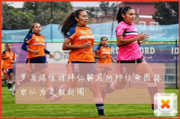 罗马诺惊讶拜仁解雇纳帅任命图赫尔以为是假新闻