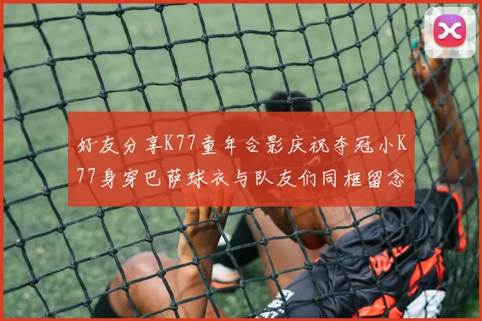 好友分享K77童年合影庆祝夺冠小K77身穿巴萨球衣与队友们同框留念