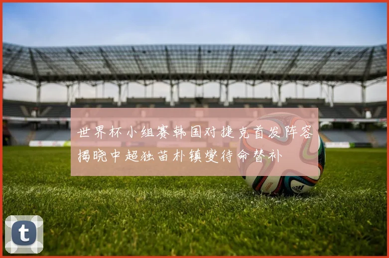 世界杯小组赛韩国对捷克首发阵容揭晓中超独苗朴镇燮待命替补