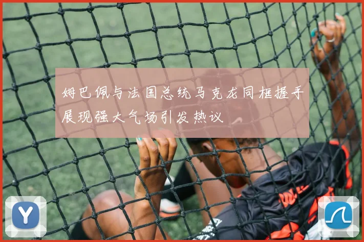姆巴佩与法国总统马克龙同框握手展现强大气场引发热议