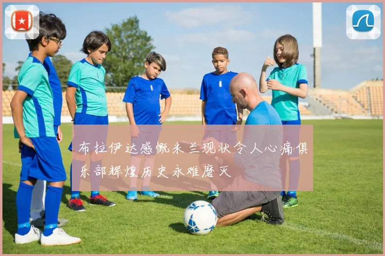 布拉伊达感慨米兰现状令人心痛俱乐部辉煌历史永难磨灭