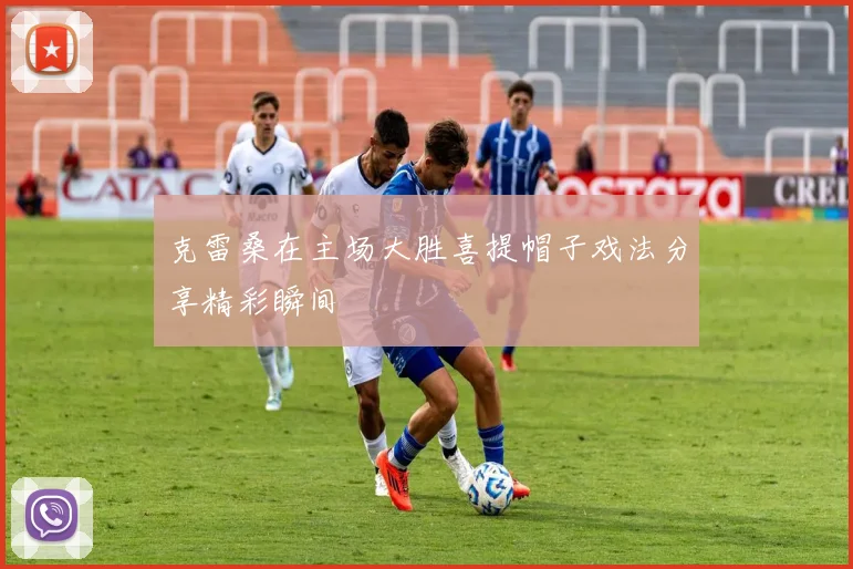 克雷桑在主场大胜喜提帽子戏法分享精彩瞬间